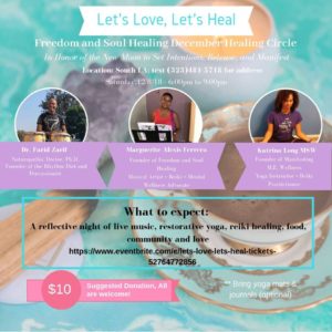 Event flyer reading: Let's Love Let's Heal. Freedom and Soul Healing December Healing Circle. In honor of the new moon to set intentions, release, and manifest. Location: South LA, Text Marguerite at 323-481-5718 for the address. Saturday, December 8, 2018, 6-9pm. Dr. Farid Zarif, Naturopathic Doctor, PhD, founder of Rhythm Fitness Diet and Percussionist. Marguerite Alexis Ferrera, Founder of Freedom and Soul Healing, Musical Artisit + Reikie + Mental Wellness Advocate. Katrina Long, Founder of Manifesting M.E. Wellnes, Yoga instructor + Reiki Practitioner. What to expect: A reflective night of live music, restorative yoga, reiki healing, food, community, and love. Suggested Donation: $10, All are welcome.
